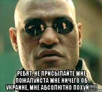  РЕБЯТ, НЕ ПРИСЫЛАЙТЕ МНЕ ПОЖАЛУЙСТА МНЕ НИЧЕГО ОБ УКРАИНЕ, МНЕ АБСОЛЮТНО ПОХУЙ!!!!!