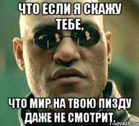 Что если я скажу тебе, что мир на твою пизду даже не смотрит.