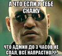 а что если я тебе скажу что админ до 3 часов не спал, всё напрастно??