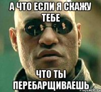 а что если я скажу тебе что ты перебарщиваешь