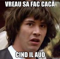 Vreau sa fac cacã Cind il aud