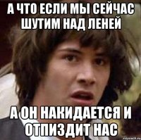 А что если мы сейчас шутим над Леней А он накидается и отпиздит нас