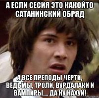 А если сесия это какойто сатанинский обряд А все преподы черти, ведьмы, троли, вурдалаки и вампиры.... Да ну нахуй!