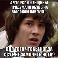 А что если женщины придумали обувь на высоком каблуке... для того чтобы когда ссут, не замочить ноги?