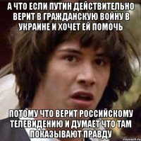 а что если Путин действительно верит в гражданскую войну в Украине и хочет ей помочь потому что верит российскому телевидению и думает что там показывают правду