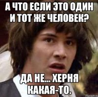 А что если это один и тот же человек? Да не... Херня какая-то.