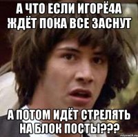 А что если ИгорЁ4а ждёт пока все заснут а потом идёт стрелять на блок посты???