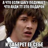 а что если шагу подумает что ауди тт это подарок и заберет ее себе