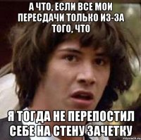 а что, если все мои пересдачи только из-за того, что я тогда не перепостил себе на стену зачетку