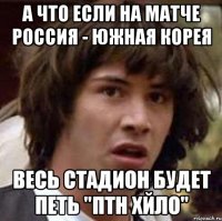 А что если на матче Россия - Южная Корея весь стадион будет петь "ПТН ХЙЛО"