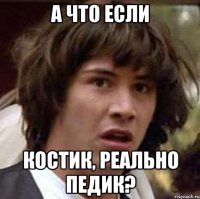 а что если костик, реально педик?