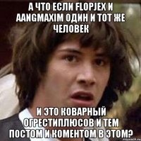 А что если Flopjex и aangmaxim один и тот же человек и это коварный огрестиплюсов и тем постом и коментом в этом?