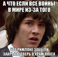 а что если все войны в мире из-за того что римляне забыли закрыть дверь в храм януса