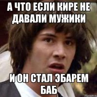 А что если кире не давали мужики и он стал эбарем баб