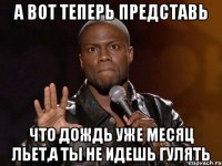 А вот теперь представь Что дождь уже месяц льет,а ты не идешь гулять