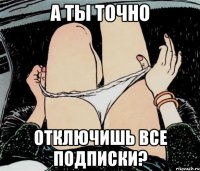 а ты точно отключишь все подписки?