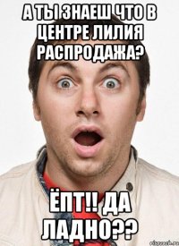 А ты знаеш что в центре Лилия распродажа? Ёпт!! Да ладно??