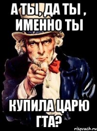 А ты, да ты , именно ты Купила царю гта?