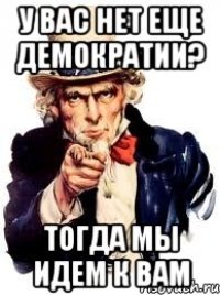 у вас нет еще демократии? тогда мы идем к вам
