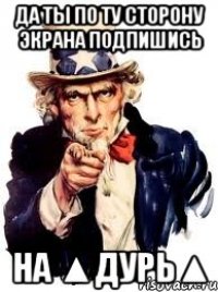 Да ты по ту сторону экрана подпишись на ▲Дурь▲