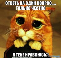 Ответь на один вопрос..... Только честно Я тебе нравлюсь?