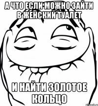 а что если можно зайти в женский туалет и найти золотое кольцо