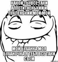 КАКОЙ ТЫ ВСЕ ТАКИ АППЕТИТНЕНЬКИЙ И ПУХЛЕНЬКИЙ,МОЙ МОЙ МОЙ БУХАНКА,МОЯ БУХАНОЧКА Я ТЕБЯ ВСЕ ТАКИ СЪЕМ