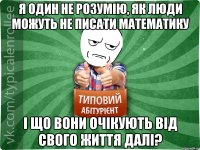 Я один не розумію, як люди можуть не писати математику і що вони очікують від свого життя далі?