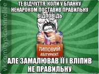 те відчуття, коли у бланку ненароком поставив правильну відповідь але замалював її і вліпив не правильну