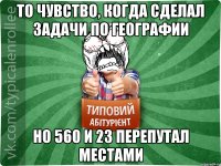 То чувство, когда сделал задачи по географии но 560 и 23 перепутал местами