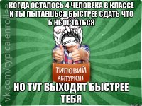 КОГДА ОСТАЛОСЬ 4 ЧЕЛОВЕКА В КЛАССЕ И ТЫ ПЫТАЕШЬСЯ БЫСТРЕЕ СДАТЬ ЧТО Б НЕ ОСТАТЬСЯ НО ТУТ ВЫХОДЯТ БЫСТРЕЕ ТЕБЯ