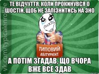 те відчуття, коли прокинувся о шостій, щоб не запізнитись на зно а потім згадав, що вчора вже все здав