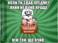 коли ти здав предмет, який не вчив краще, ніж той, що вчив...