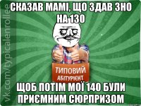 сказав мамі, що здав зно на 130 щоб потім мої 140 були приємним сюрпризом