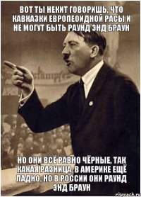 Вот ты Некит говоришь, что кавказки европеоидной расы и не могут быть раунд энд браун Но они всё равно чёрные, так какая разница, в Америке ещё ладно, но в России они раунд энд браун