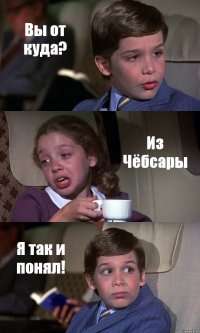 Вы от куда? Из Чёбсары Я так и понял!