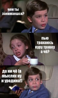 чем ты занимаешся? пью трахаюсь куру травку а чё? да ни чё (в мыслях ну и уродина!)