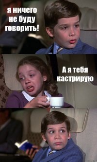 я ничего не буду говорить! А я тебя кастрирую 