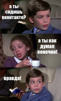 а ты сидишь вконтакте? а ты как думал конечно! вравда!