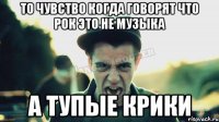 то чувство когда говорят что рок это не музыка а тупые крики