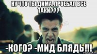 НУ ЧТО ТЫ ДИМА, ПРОЕБАЛ ВСЕ ТАКИ??? -КОГО? -МИД БЛЯДЬ!!!