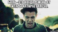 Боль - это когда ремень от гитары натирает плечо. 