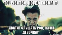 То чувство, когда говорят: "Хватит слушать рок, ты же девочка!"