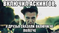 Включил Аскингов, а друзья сказали: включи че полегче