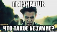 ты знаешь что такое безумие?