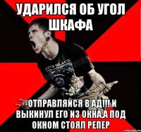 ударился об угол шкафа -отправляйся в ад!!! и выкинул его из окна,а под окном стоял репер