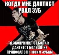 когда мне дантист рвал зуб я заскримил от боли и дантитст больше не прикосался к моим зубам