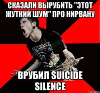 Сказали вырубить "этот жуткий шум" про Нирвану Врубил Suicide Silence