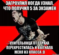 Загроулил когда узнал, что получил 5 за экзамен учительница от страха перекрестилась и выгнала меня из класса :D