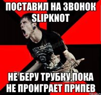 поставил на звонок Slipknot не беру трубку,пока не проиграет припев